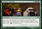 Furry Friday Sorcery Remove all crcatures in play from the game. For cach crcature rcmoved from the game in this way, its controller puts a Furry token into play. Treat this token as a 1/I green Furry with the text: " Regenerate" gb2/5chan"--Anonymous The Intemet