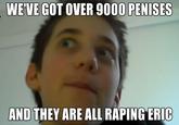 WE'VE GOT OVER 9000 PENISES AND THEY ARE ALL R----- ERIC