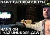 NAWT CATURDAY BITCH HANG ON HAZ UNUDDER CAN