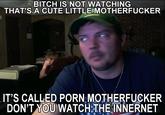 BITCH IS NOT WATCHING THAT'S.A CUTE LITTLE M----------- IT'S CALLED P--- M----------- DON'T YOU WATCH THE INNERNET