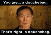 You are... a douchebag. That's right- a doucheba g.