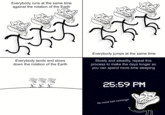 Everybody runs at the same time against the rotation of the Earth Everybody jumps at the same time Everybody lands and slows down the rotation of the Earth Slowly and steadily, repeat this process to make the days longer so you can spend more time sleeping 25:59 PM No more bad mornings!