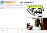 Talk to strangers! THIS FACE You're now chatting with a random stranger. Say hi! Official messages from Omegle will not be sent with the label Stranger:'. Strangers claiming to represent Omegle are lying. Really? Send Mouseover for options.