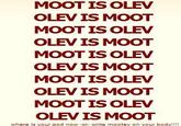 MOOT IS OLEV OLEV IS MOOT MOOT IS OLEV OLEV IS MOOT MOOT IS OLEV OLEV IS MOOT MOOT IS OLEV OLEV IS MOOT MOOT IS OLEV OLEV IS MOOT where is your god now -or- write moolev on your body!!!!