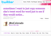 ヒwitter Home Profile Find People Settings Help Sign out sometimes I want to just copy someone else's tweet word for word just to see if they would notice... 10:00 PM Aug 18th via web Retweeted by 1 person Reply Retweet JBtoColorado ©2010 Twitter About Us Contact Blog Status Goodies API Business Help Jobs Terms Privacy
