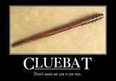 CLUEBAT DON'T MAKE ME USE IT ON YOU.