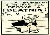 IM BORED I THINK I'LL BECOME A BEATNIK