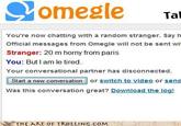 SOmegle Tal You're now chatting with a random stranger. Sayh Official messages from Omegle will not be sent wit Stranger: 20 m horny from paris You: But I am le tired Your conversational partner has disconnected Star ew conversaionor switch to video or send Was this conversation great? Download the log! THE ART OF τROLLING.COM