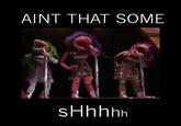 AINT THAT SOME sHhhhh