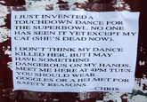 I JUST INVENTEDA TOUCHDOWN DANCE FOR THE SUPERBOWL. NO ONE HAS SEEN IT YET EXCEPT MY CAT (SHE'S DEAD NOW). I DON'T THINK MY DANCE KILLED HER, BUTI MAY HAVE SOMETHING DANGEROUS ON MY HANDS. MEET ME HERE AT 4PM TUES YOU SHOULD WEAR GOGGLES OR A HELMET FOR SAFETY REASONS. -CHRIS