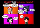 What if 4Kids took over Naruto? 4KIDS BANNED THEY DON'T WANT ALL THE EPISODES OLD PEOPLE THINKING I'M NOT ALLOWED TO BE EMO ANYMORE WHERE I FIGHT OROCHIMARU THAT THEY CAN STILL DO THINGS .IT MAKES THEM CRY NOW I HAVE TO SING AT THE CHILDREN'S HOSPITAL EVERY THURSDAY THEY RENAMED MY CHARACER. THEy EDITED ME OUT. ITS JENNIFFER NOW