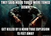 they-said-noob-tubes-were-toned-down-GET-KILLED-BY-A-NOOB-TUBE-EXPLOSION-15-FEET-AWAY.jpg THEY SAID NOOB TUBES WERE TONED DOWN GET KILLED BY A NOOB TUBE EXPLOSION 15 FEET AWAY