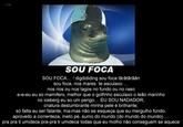 roger SOU FOCA SOU FOCA ! digdididing sou foca tarǎtǎrǎǎn sou foca, nos mares te esculaxo nos rios ou nos lagos no fundo ou no raso e-e-eu eu so mamifero, melhor que o golfinho esculaxo o leǎo marinho no iceberg eu so um perigo... EU SOU NADADOR, criatura deslumbrante minha pele é brilhante, só falta eu ser falante, ma-mas não se esqueça que eu mergulho fundo, aproveito a correnteza, meto pé, sumo do mundo (do mundo do mundo). pra pra ti umidece pra-pra ti umidece todas que eu molho não conseguem se aquece