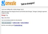 omegle Talk to strangers! You're now chatting with a random stranger. say hi! Official messages from Omegle will not be sent with the label 'Stranger:'. Strangers claiming to represent Omegle are lying. Stranger: Hey You: i own a horse Your conversational partner has disconnected Start a new conversation or switch to video or send us feedback Was this conversation great? Download the log!