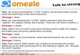 ComealeTalk to strang You: ok, press and hold the "CTRL" button, let me know when you've done this and I'll go to the next instruction Stranger: done You: ok, now keeping the "CTRL" button pressed, type the word "qwerty". It's stupid, I know, but it works. Trust me, I've done it before) Stranger: it didnt You: what? are you sure? you must not have done it right. try it again, but make sure you press all the keys correctly Stranger: nope You:maybe its your browser. what internet browser do you use? Stranger: firefox You: that's weird, that's what l use. maybe try pressing ctrl+q, then letting go of ctrl, then pressing ctri+w, the letting go again, etc., through the word "qwerty" Your conversational partner has disconnected THE ART OF τROLLING-co