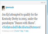 cdd.png close x .i| @monkus2k Jon Kyl attempted to qualify for the Kentucky Derby in 2005, under the pseudonym "Dances with Mares" #NotIntendedToBeAFactual Statement 34 minutes ago via web ☆ Favorite Reply Delete