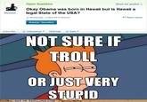 Open Question Show me another » Okay Obama was born in Hawaii but is Hawaii a Bluestoc... legal State of the USA? 12 minutes ago-4 days left to answer P Report Abuse Answer Question Action Bar Interesting! ▼ M) Email + Save* NOT SURE IF TROLL OR JUSTVERY STUPID ART OF TROLLING COM O