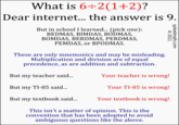 What is 6+2 (1 +2)? Dear internet... the answer is 9 But in school I learned... (pick one): BEDMAS, BIMDAS, BODMAS, BOMDAS, BERDMAS, PERDMAS, PEMDAS, or BPODMAS HD These are only mnemonics and may be misleading Multiplication and division are of equal precedence, as are addition and subtraction. But my teacher said... But my TI-85 said But my textbook said. Your teacher is wrong! Your TI-85 is wrong! Your textbook is wrong! This isn't a matter of opinion. This is the convention that has been adopted to avoid ambiguous questions like the above.