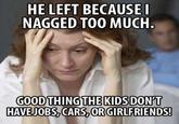 HE LEFT BECAUSE NAGGED TOO MUCH GOODTHING DON'T HAVEJOBS, CARS,OR GIRLFRIENDS! THEKIDS