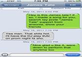 AT&T 3G 7:55 PM 58 % 교. Messages James Tate Edit Call Gonta May 18, 2011 5:53 PM Hey is this James tate? If so, I made a song for you, search tay jizzle "James Tate" support from ansonia, show your friends May 18, 2011 7:16 PM Yea man. That s---- hot. I'll have the DJ play thAt on prom night fa sho. May 18, 2011 7:53 PM Nice glad u like it, were down to perform that anytime too Send