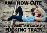 AWH HOW CUTE OUARE GOING TO BE KILLED BYA F------ TRAIN