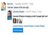 Ben Huh - Yesterday 10:54 PM-Public feel like I dreamt of this last night. Leonardo DiCaprio 10:28 PM-Hangout - Limited Leonardo DiCaprio is hanging out with 3 people right now! LIVE Leonardo DiCaprio, Leonardo DiCaprio, Leonardo DiCaprio Join this hangout