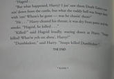 Hagrid. "But what happened, Harry? I jus' saw them Death Eate He. .." Harry cleared his throat; it was dry from panic and the Killed?" said Hagrid loudly, "Dumbledore," said Harry. "Snape killed Dumbledore nin' down from the castle, but what the ruddy hell ers run- was Snape doial with 'em? Where's he gone- was he chasin' them?" smoke. "Hagrid, he killed. .." killed? What're yeh on abou', Harry?" staring down at Harry. "Snape THE END * 606