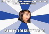 URSUCH AWHORE I'D NEVER LET ANYONE SEE ME NAKEDIMN1 REALLY LOLSUMMER69 me