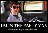 IM THE PARTY VAN We're on our way to your place now.