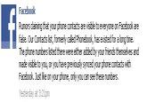 Facebook Rumors claiming that your phone contacts are visible to everyone on Facebook are False, Our Contacts list, formerly called Phonebook, has existed for a long time The phone numbers listed there were either added by your friends themselves and made visible to you, or you have previously synced your phone contacts with Facebook. Just like on your phone, only you can see these numbers. Yesterday at 3:21pm
