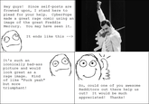 Hey guys! Since self-posts are frowned upon, I stand here to plead for you made a great rage comic using an image of the great Freddie Mercury You may have seen it r help. CyberPop It ends like this -> It's such an iconically bad-ass icture and would look great as a rage image. Kind of like "F--- yeah" but more triumphant! So, could one of you awesome Redditors out there help us out? It would be much appreciated! Thanks!