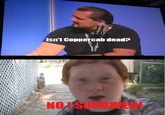 Isn't Coppercah dead? NO I SURVIVED!