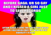 BEFORE GAGA: UR SO GAY ANDI KISSEDA GIRL JUST TO SEIL RECORDS AFTER GAGA:ILOVE THE GAYS THIS VIDEO IS FOR YOU XOXOX BUY MY NEW CD GAY EQUALITY 4 ALL!