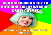 CONTEMPORARIES TRY TO OUTSHINE YOU BY WEARING CRAZY OUTFTS SHOW UP IN A PLAIN WHITE SHIRT AND DRESS PANTS
