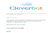 Cleverbot 9441 people talking Only after the egg came from a chicken. Or whatever pre-dated the chicken What is love? The name of an emotion caused by a strong chemical reaction in the human brain, and a damned poor excuse for fighting and war. Because you are a 'BOT Your argument is invalid. Is it?