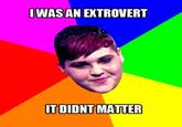 IWAS AN EXTROVERT IT DIDNT MATTER