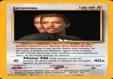 Jeremias 120 HP Basic Pokémon Pokémon Cabra-Omi. Altura: 1,71 m. Peso: 65 kg. Poder Pokémon: Botar Pra Nóis Beber Uma vez durante o seu turno, lance uma moeda. Se der cara, o pokémon defensor agora está confuso. Se der coroa, Jeremias está confuso (ou seu pokémon ativo, se Jeremias estiver no banco). Matar Mil Este ataque causa 40 pontos de dano vezes o número de energias 40x ligadas ao Jeremias weakness resistance retreat cost .30 Os bombeiros alertam que nunca se deve fumar ou usar telefone celular porto deste pokemon. LX 51 #1 llust. Internet By Havox er995-2000 Nincendo, Crestures GAMEFREAK