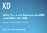 XD w00t! Yur PC ran into a prob that it couldnt handle :DDD XD, yay now it needs to restart XDDDD Yu can search for error online SYSTEM SERVICE_EXCEPTION XD Soz itt'll restart in: 1 seconds