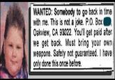 WANTED: Somebody to go back in time with me. This is not a joke. P.O. Box Oakview, CA 93022. You'll get paid after we get back. Must bring your own weapons. Safety not guaranteed. I have only done this once before