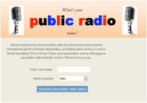 What's your public radio : " name Always wanted to be a host on public radio but don't have a name with the international punch of Doualy Xaykaothao, an Ofeibea Quist-Arcton, or even a Daniel Zwerdling? Not to Worry! Enter your name below, and we will suggest a new public radio-friendly version. The rest is up to you. Enter Your name: Select a gender Male Generate your public radio name!
