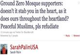ZZ54329F50.jpg Ground Zero Mosque supporters: doesn't it stab you in the heart, as it does ours throughout the heartland? Peaceful Muslims, pls refudiate 13 minutes ago via Twitter for BlackBerry Retweeted by 5 people Reply Retweet SarahPalinUSA Sarah Palin