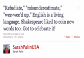 img_refudiate.gif "Refudiate," "misunderestimate," "wee-wee'd up."English is a living words too. Got to celebrate it! about 18 hours ago via web Retweeted by 100+people Reply Retweet SarahPalinUSA Sarah Palin