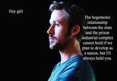 Hey girl. The hegemonic relationship between the state and the prison industrial complex cannot hold if we plan to develop as a nation, but 'll always hold you.