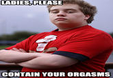 LADIES,PLEASE CONTAIN YOUR ORGASMS