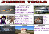 ZOMBIE TOOLS Primary Weapon Secondary Weapon Vehicle Literally anything Armor Battle Anthem Sidekick The DOOM theme song, or Ready to die, by Andrew W.K., or anything awesome at all THIS DOUCHE- BAG. YEA I SAID IT. Stronghold Locatiorn Last Words I want my father back you son of a bitch! Welcome You