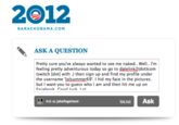 2012 BARACKOBAMA.COM ASK A QUESTION Pretty sure you've always wanted to see me naked.. Well.. I'm feeling pretty adventurous today so go to datelink2(dot)com (switch [dot] with .) then sign up and find my profile under the username lolsummer69'. I hid my face in the pictures. but I want you to guess who I am and then hit me up on Ask as jakefogelnest