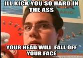 ILL KICK YOU SO HARD IN THE ASS YOUR HEAD WILL FALL OFF。 YOUR FACE