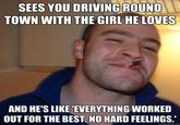 SEES YOU DRIVING ROUNDE TOWN WITH THE GIRL HE LOVES AND HE'S LIKE EVERYTHING WORKED OUT FOR THE BEST. NO HARD FEELINGS.