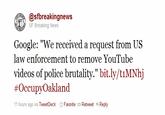 @sfbreakingnews SF Breaking News Google: "We received a request from US law enforcement to remove YouTube videos of police brutality." bit.ly/tiMNhj #OccupyOakland 11 hours ago via TweetDeck ☆Favorite Retweet+Reply