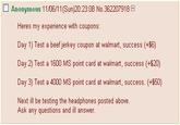 □ Anonymous 1 1/06/11 (Sun)20:23:08 No. 362207918 Heres my experience with coupons Day 1) Test a beef jerkey coupon at walmart, success (+$6) Day 2) Test a 1600 MS point card at walmart, success (+$20) Day 3) Test a 4000 MS point card at walmart, success. (+50) Next ill be testing the headphones posted above Ask any questions and ill answer.